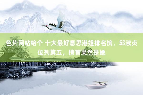 色片网站给个 十大最好意思港姐排名榜，邱淑贞位列第五，榜首果然是她