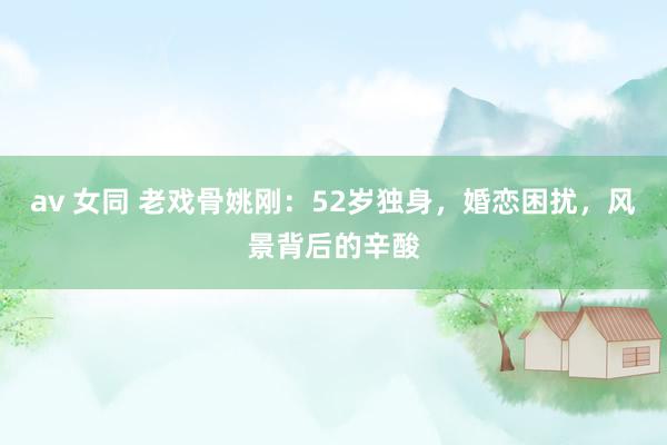 av 女同 老戏骨姚刚：52岁独身，婚恋困扰，风景背后的辛酸