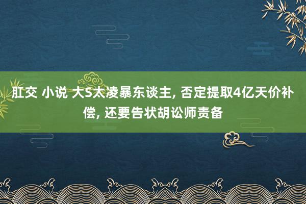 肛交 小说 大S太凌暴东谈主, 否定提取4亿天价补偿, 还要告状胡讼师责备