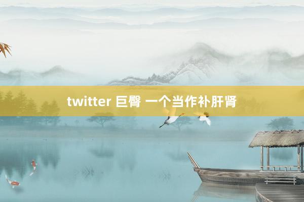 twitter 巨臀 一个当作补肝肾