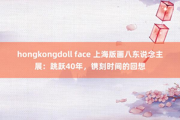 hongkongdoll face 上海版画八东说念主展：跳跃40年，镌刻时间的回想