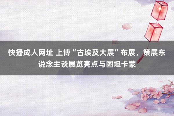 快播成人网址 上博“古埃及大展”布展，策展东说念主谈展览亮点与图坦卡蒙