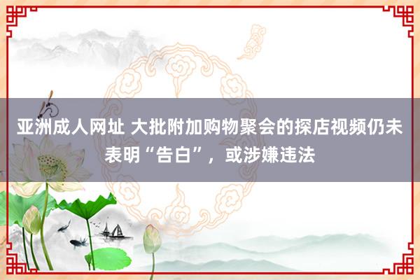 亚洲成人网址 大批附加购物聚会的探店视频仍未表明“告白”，或涉嫌违法