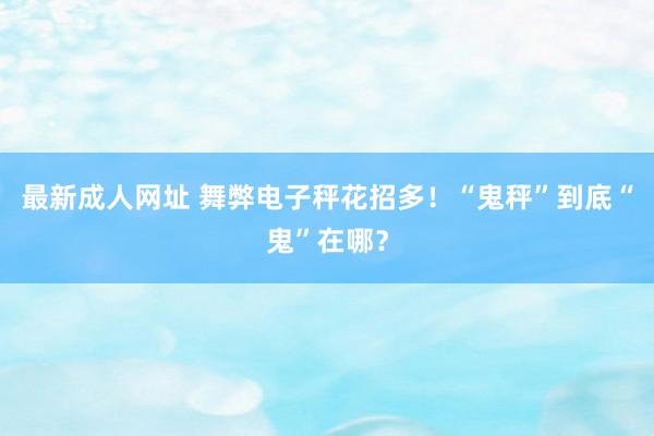 最新成人网址 舞弊电子秤花招多！“鬼秤”到底“鬼”在哪？