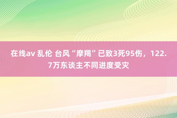 在线av 乱伦 台风“摩羯”已致3死95伤，122.7万东谈主不同进度受灾