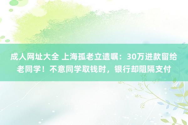 成人网址大全 上海孤老立遗嘱：30万进款留给老同学！不意同学取钱时，银行却阻隔支付