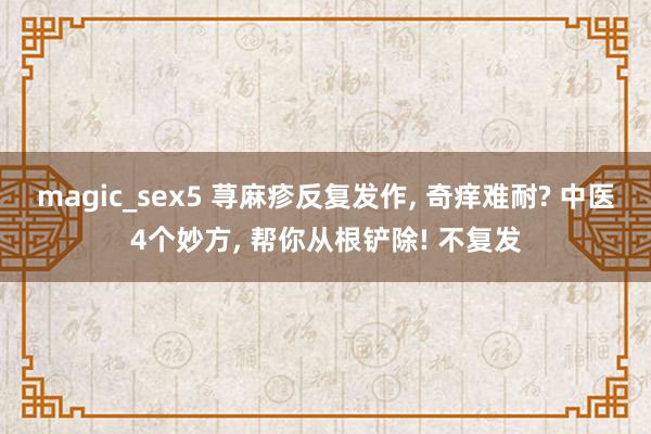 magic_sex5 荨麻疹反复发作， 奇痒难耐? 中医4个妙方， 帮你从根铲除! 不复发