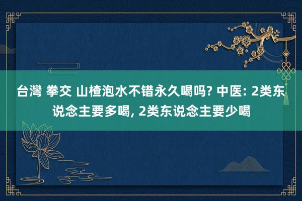 台灣 拳交 山楂泡水不错永久喝吗? 中医: 2类东说念主要多喝， 2类东说念主要少喝