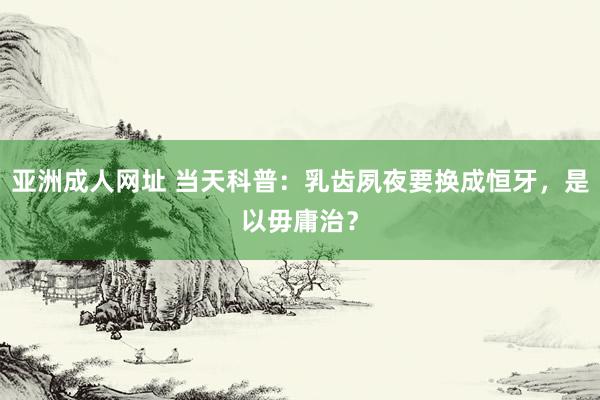 亚洲成人网址 当天科普：乳齿夙夜要换成恒牙，是以毋庸治？