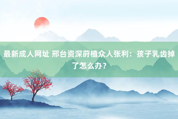 最新成人网址 邢台资深莳植众人张利：孩子乳齿掉了怎么办？