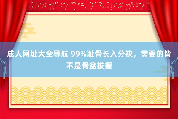 成人网址大全导航 99%耻骨长入分袂，需要的皆不是骨盆拔擢