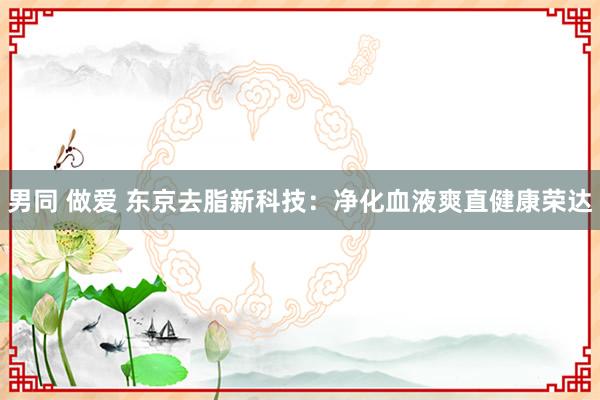 男同 做爱 东京去脂新科技：净化血液爽直健康荣达