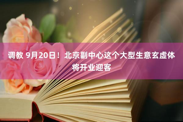 调教 9月20日！北京副中心这个大型生意玄虚体将开业迎客