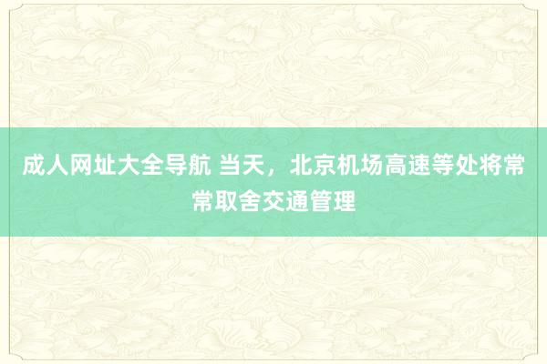 成人网址大全导航 当天，北京机场高速等处将常常取舍交通管理