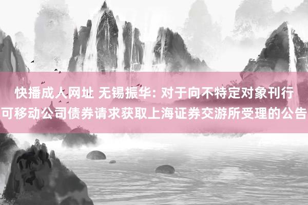 快播成人网址 无锡振华: 对于向不特定对象刊行可移动公司债券请求获取上海证券交游所受理的公告