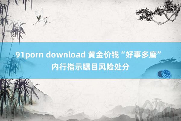 91porn download 黄金价钱“好事多磨” 内行指示瞩目风险处分