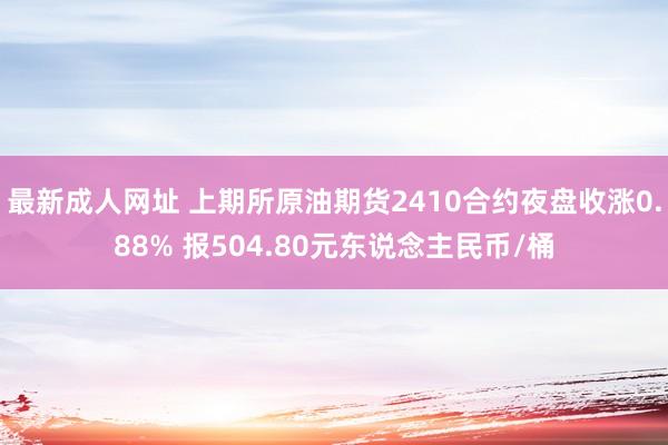 最新成人网址 上期所原油期货2410合约夜盘收涨0.88% 报504.80元东说念主民币/桶