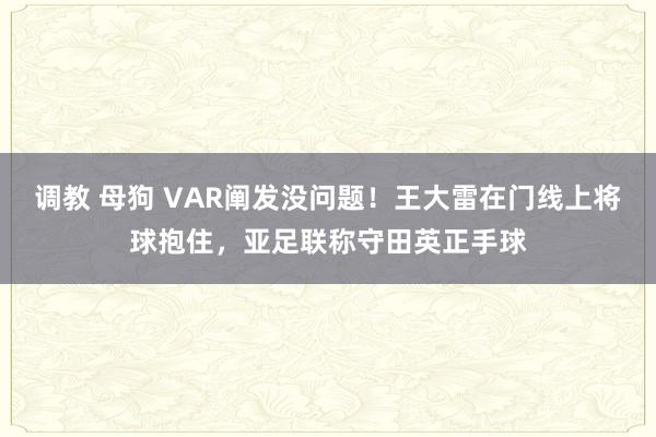 调教 母狗 VAR阐发没问题！王大雷在门线上将球抱住，亚足联称守田英正手球