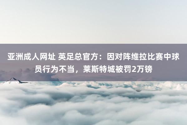 亚洲成人网址 英足总官方：因对阵维拉比赛中球员行为不当，莱斯特城被罚2万镑