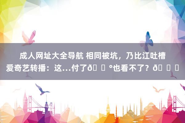 成人网址大全导航 相同被坑，乃比江吐槽爱奇艺转播：这…付了💰也看不了？🙃