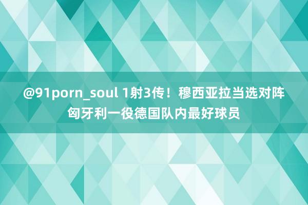 @91porn_soul 1射3传！穆西亚拉当选对阵匈牙利一役德国队内最好球员