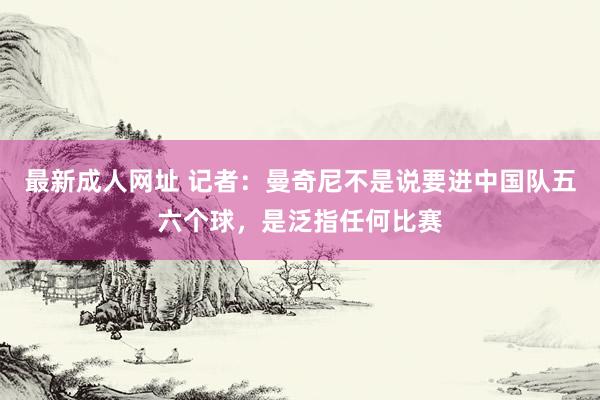 最新成人网址 记者：曼奇尼不是说要进中国队五六个球，是泛指任何比赛