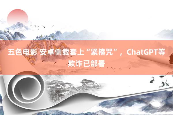 五色电影 安卓侧载套上“紧箍咒”，ChatGPT等欺诈已部署