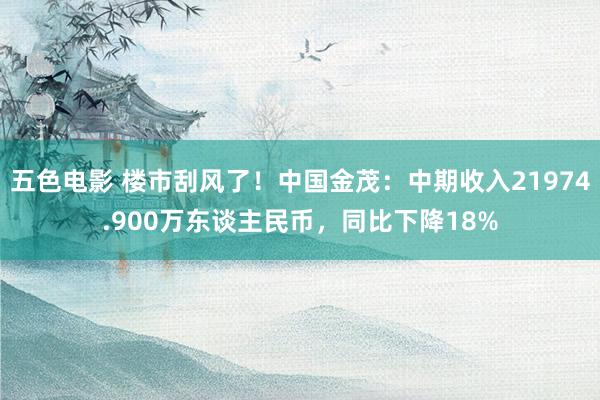 五色电影 楼市刮风了！中国金茂：中期收入21974.900万东谈主民币，同比下降18%