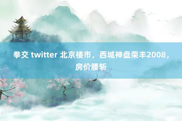 拳交 twitter 北京楼市，西城神盘荣丰2008，房价腰斩