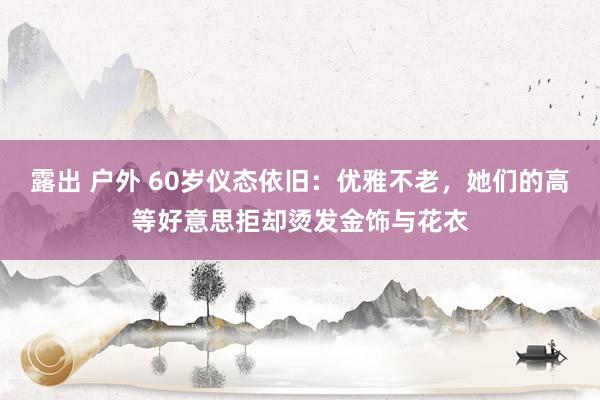 露出 户外 60岁仪态依旧：优雅不老，她们的高等好意思拒却烫发金饰与花衣