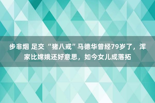 步非烟 足交 “猪八戒”马德华曾经79岁了，浑家比嫦娥还好意思，如今女儿成落拓