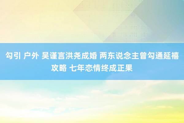 勾引 户外 吴谨言洪尧成婚 两东说念主曾勾通延禧攻略 七年恋情终成正果