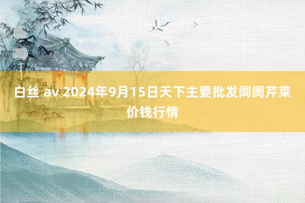 白丝 av 2024年9月15日天下主要批发阛阓芹菜价钱行情