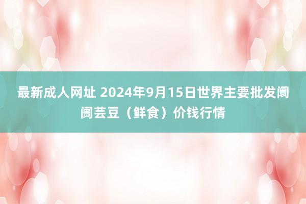 最新成人网址 2024年9月15日世界主要批发阛阓芸豆（鲜食）价钱行情