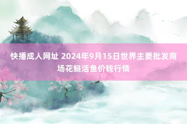 快播成人网址 2024年9月15日世界主要批发商场花鲢活鱼价钱行情