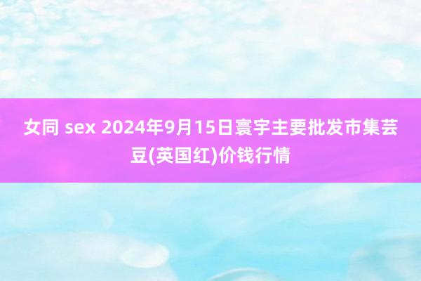 女同 sex 2024年9月15日寰宇主要批发市集芸豆(英国红)价钱行情