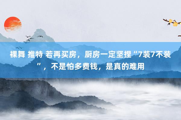 裸舞 推特 若再买房，厨房一定坚捏“7装7不装”，不是怕多费钱，是真的难用