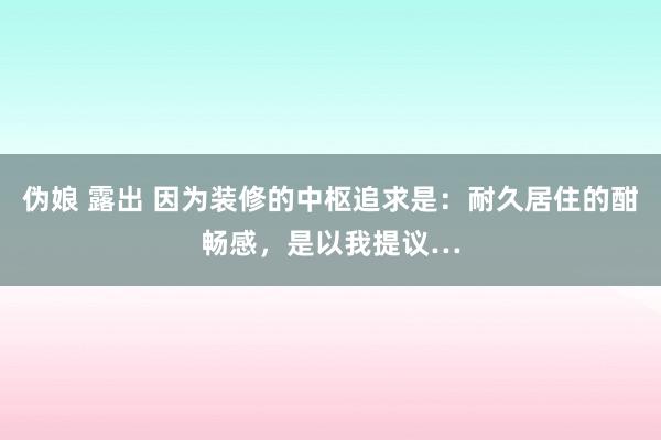 伪娘 露出 因为装修的中枢追求是：耐久居住的酣畅感，是以我提议…