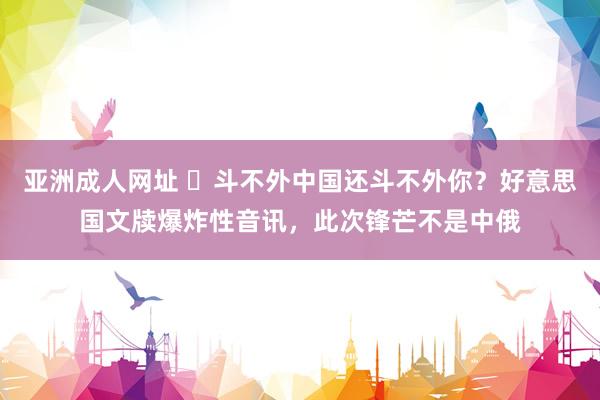 亚洲成人网址 ​斗不外中国还斗不外你？好意思国文牍爆炸性音讯，此次锋芒不是中俄