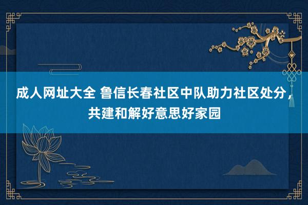 成人网址大全 鲁信长春社区中队助力社区处分，共建和解好意思好家园