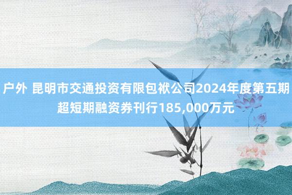 户外 昆明市交通投资有限包袱公司2024年度第五期超短期融资券刊行185，000万元