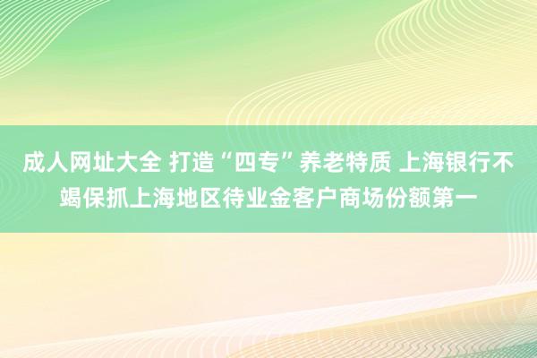 成人网址大全 打造“四专”养老特质 上海银行不竭保抓上海地区待业金客户商场份额第一