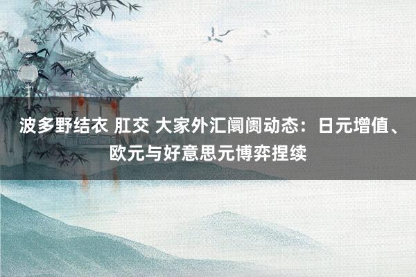 波多野结衣 肛交 大家外汇阛阓动态：日元增值、欧元与好意思元博弈捏续