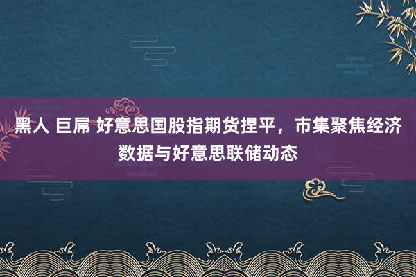 黑人 巨屌 好意思国股指期货捏平，市集聚焦经济数据与好意思联储动态