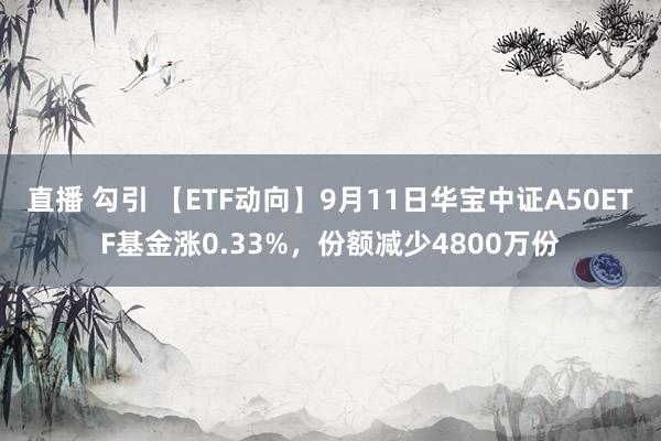 直播 勾引 【ETF动向】9月11日华宝中证A50ETF基金涨0.33%，份额减少4800万份