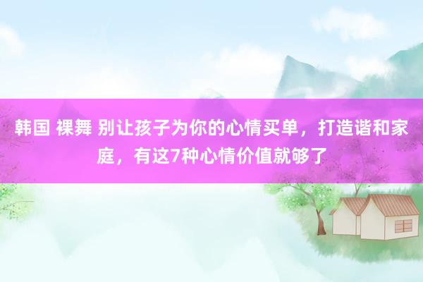 韩国 裸舞 别让孩子为你的心情买单，打造谐和家庭，有这7种心情价值就够了