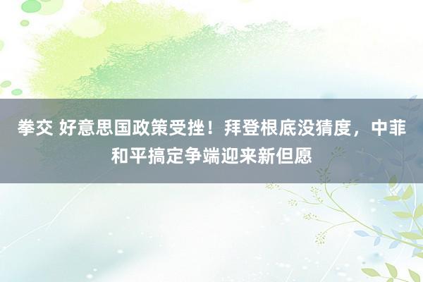 拳交 好意思国政策受挫！拜登根底没猜度，中菲和平搞定争端迎来新但愿