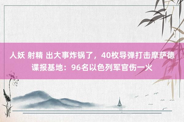 人妖 射精 出大事炸锅了，40枚导弹打击摩萨德谍报基地：96名以色列军官伤一火