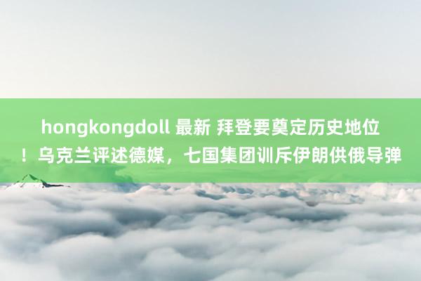 hongkongdoll 最新 拜登要奠定历史地位！乌克兰评述德媒，七国集团训斥伊朗供俄导弹