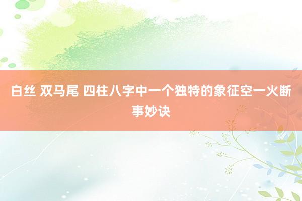 白丝 双马尾 四柱八字中一个独特的象征空一火断事妙诀